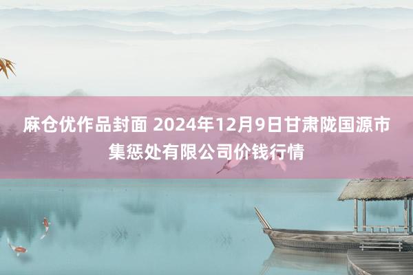 麻仓优作品封面 2024年12月9日甘肃陇国源市集惩处有限公司价钱行情
