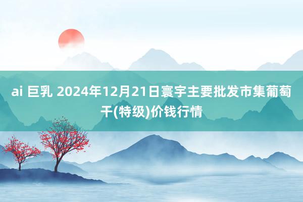 ai 巨乳 2024年12月21日寰宇主要批发市集葡萄干(特级)价钱行情