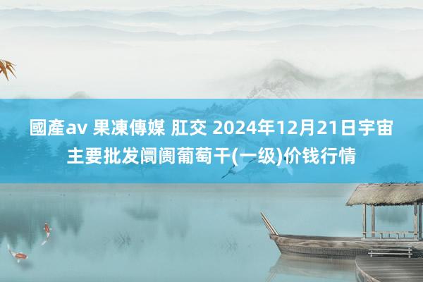國產av 果凍傳媒 肛交 2024年12月21日宇宙主要批发阛阓葡萄干(一级)价钱行情