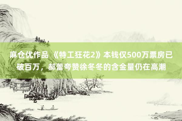 麻仓优作品 《特工狂花2》本钱仅500万票房已破百万，郝蕾夸赞徐冬冬的含金量仍在高潮