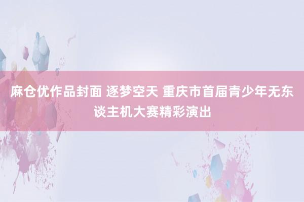 麻仓优作品封面 逐梦空天 重庆市首届青少年无东谈主机大赛精彩演出