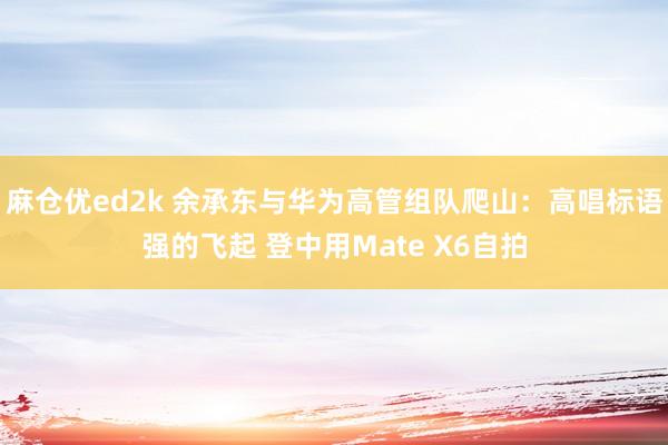 麻仓优ed2k 余承东与华为高管组队爬山：高唱标语强的飞起 登中用Mate X6自拍