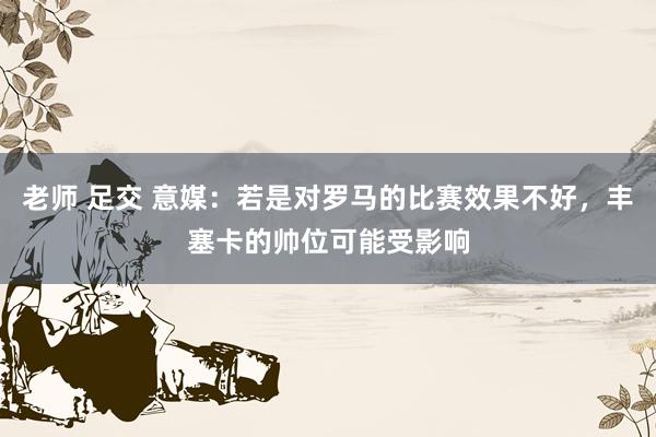 老师 足交 意媒：若是对罗马的比赛效果不好，丰塞卡的帅位可能受影响