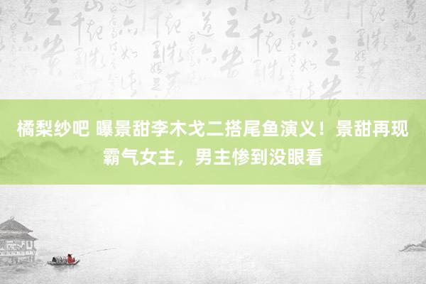 橘梨纱吧 曝景甜李木戈二搭尾鱼演义！景甜再现霸气女主，男主惨到没眼看