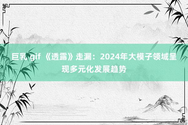 巨乳 gif 《透露》走漏：2024年大模子领域呈现多元化发展趋势