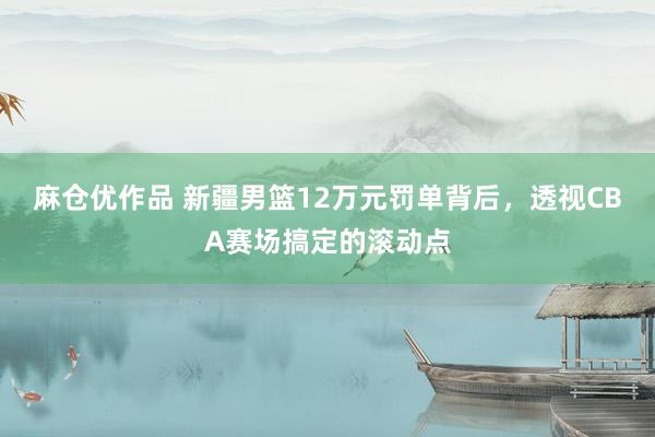 麻仓优作品 新疆男篮12万元罚单背后，透视CBA赛场搞定的滚动点