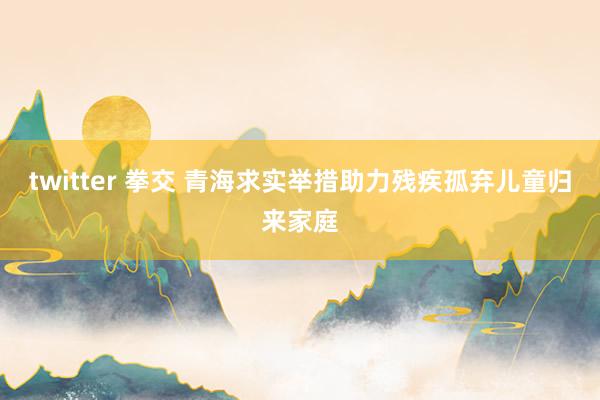 twitter 拳交 青海求实举措助力残疾孤弃儿童归来家庭