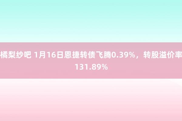 橘梨纱吧 1月16日恩捷转债飞腾0.39%，转股溢价率131.89%