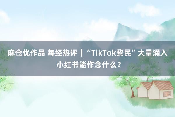 麻仓优作品 每经热评︱“TikTok黎民”大量涌入 小红书能作念什么？