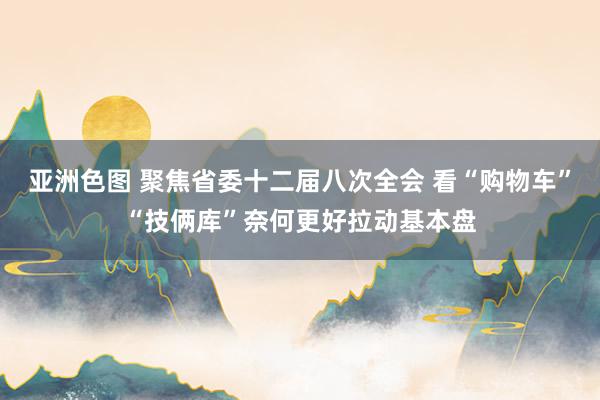 亚洲色图 聚焦省委十二届八次全会 看“购物车”“技俩库”奈何更好拉动基本盘