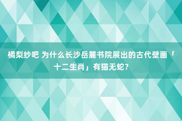 橘梨纱吧 为什么长沙岳麓书院展出的古代壁画「十二生肖」有猫无蛇？