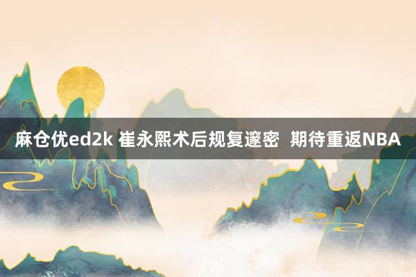 麻仓优ed2k 崔永熙术后规复邃密  期待重返NBA