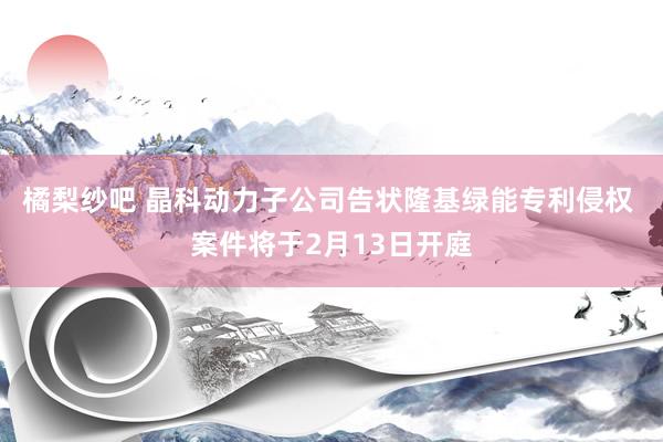 橘梨纱吧 晶科动力子公司告状隆基绿能专利侵权 案件将于2月13日开庭