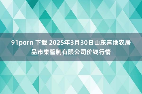 91porn 下载 2025年3月30日山东喜地农居品市集管制有限公司价钱行情