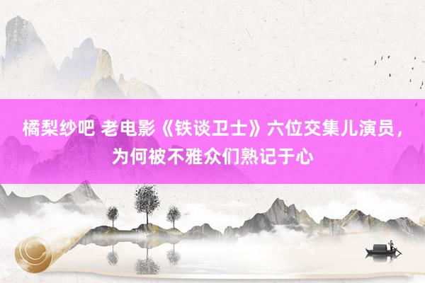 橘梨纱吧 老电影《铁谈卫士》六位交集儿演员，为何被不雅众们熟记于心