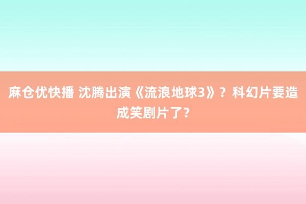 麻仓优快播 沈腾出演《流浪地球3》？科幻片要造成笑剧片了？
