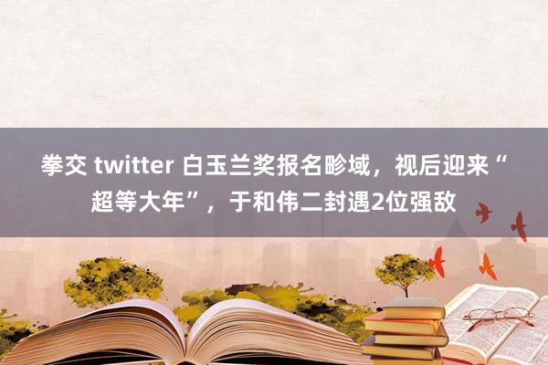 拳交 twitter 白玉兰奖报名畛域，视后迎来“超等大年”，于和伟二封遇2位强敌