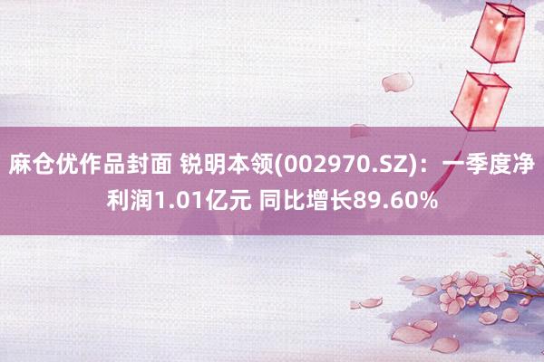 麻仓优作品封面 锐明本领(002970.SZ)：一季度净利润1.01亿元 同比增长89.60%
