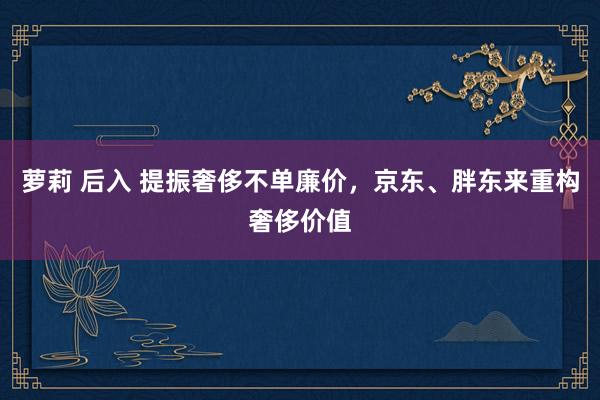萝莉 后入 提振奢侈不单廉价，京东、胖东来重构奢侈价值