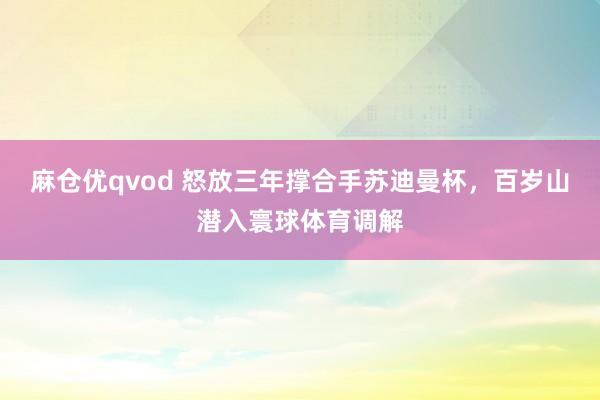 麻仓优qvod 怒放三年撑合手苏迪曼杯，百岁山潜入寰球体育调解
