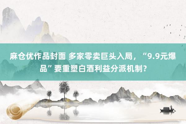 麻仓优作品封面 多家零卖巨头入局，“9.9元爆品”要重塑白酒利益分派机制？