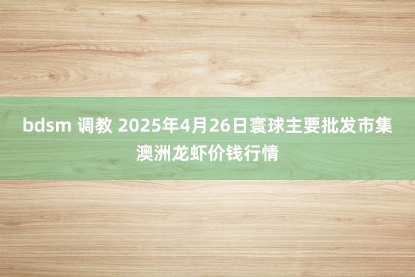 bdsm 调教 2025年4月26日寰球主要批发市集澳洲龙虾价钱行情