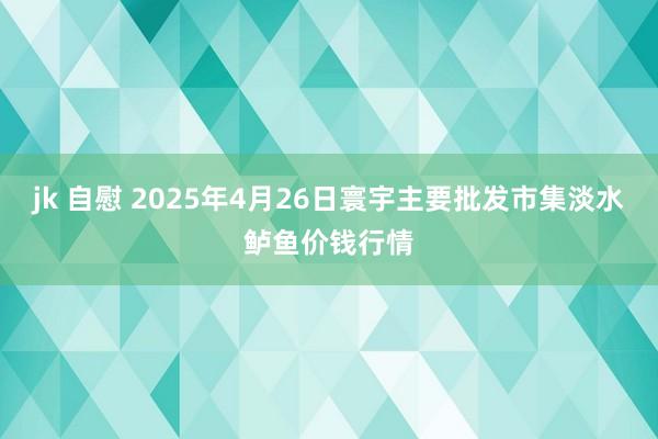 jk 自慰 2025年4月26日寰宇主要批发市集淡水鲈鱼价钱行情