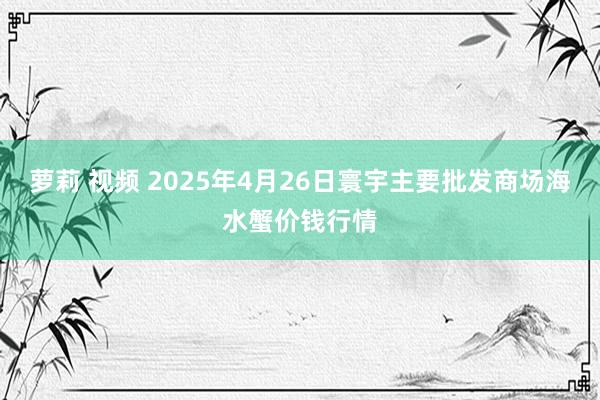 萝莉 视频 2025年4月26日寰宇主要批发商场海水蟹价钱行情