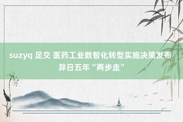 suzyq 足交 医药工业数智化转型实施决策发布 异日五年“两步走”