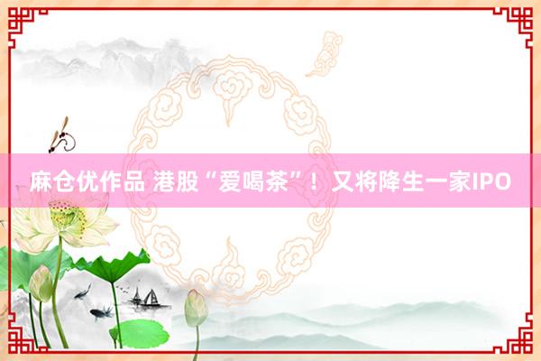 麻仓优作品 港股“爱喝茶”！又将降生一家IPO