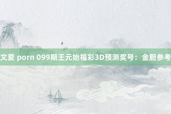 文爱 porn 099期王元始福彩3D预测奖号：金胆参考